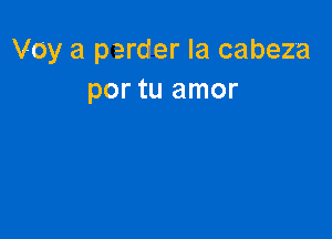 Voy a perder la cabeza
por tu amor