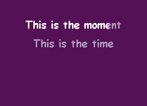This is the moment

This is the time
