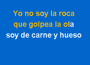 Yo no soy Ia roca
que golpea la ola

soy de carney hueso