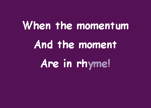 When the momentum

And the moment

Are in rhyme!
