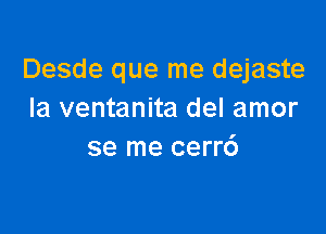 Desde que me dejaste
Ia ventanita del amor

se me cerr6