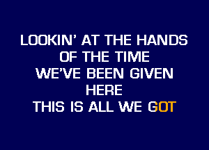 LUDKIN' AT THE HANDS
OF THE TIME
WE'VE BEEN GIVEN
HERE
THIS IS ALL WE GOT