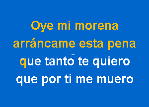 Oye mi morena
arrancame esta pena

que tantd te quiero
que por ti me muero