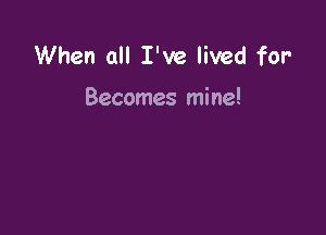 When all I've lived for'

Becomes mine!