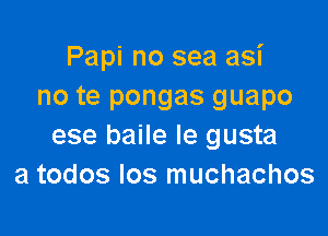 Papi no sea asi
no te pongas guapo

ese baile le gusta
a todos los muchachos