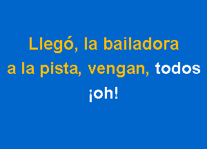 Llegd, la bailadora
a la pista, vengan, todos

ioh!