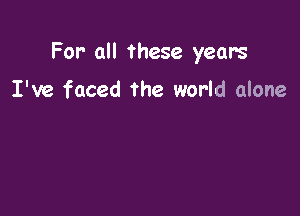For- all these years

I've faced the world alone