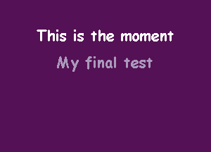 This is the moment
My final test