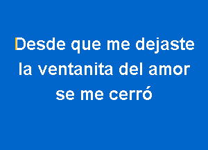 Desde que me dejaste
Ia ventanita del amor

se me cerr6