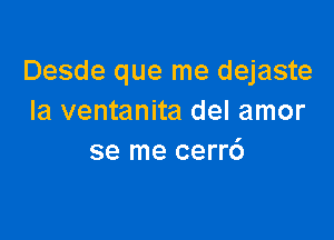 Desde que me dejaste
Ia ventanita del amor

se me cerr6