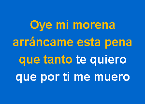 Oye mi morena
arrancame esta pena

que tanto te quiero
que por ti me muero