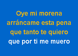 Oye mi morena
arrancame esta pena

que tanto te quiero
que por ti me muero