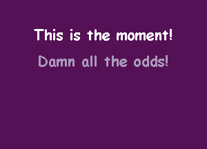 This is the moment!

Damn all the odds!