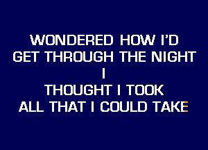 WUNDERED HOW I'D
GET THROUGH THE NIGHT
I
THOUGHT I TOOK
ALL THAT I COULD TAKE