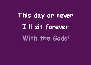 This day or- never-

I'll sit forever
With the Gods!