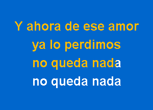 Y ahora de ese amor
ya lo perdimos

no queda nada
no queda nada