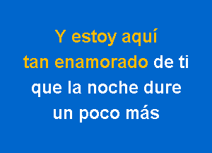 Y estoy aqui
tan enamorado de ti

que la noche dure
un poco me'ls