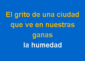 El grito de una ciudad
que ve en nuestras

ganas
la humedad