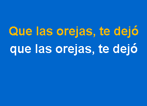 Que Ias orejas, te dej6
que las orejas, te dej6