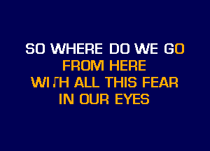 SO WHERE DO WE GO
FROM HERE

WI J'H ALL THIS FEAR
IN OUR EYES