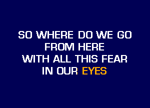 SO WHERE DO WE GO
FROM HERE
WITH ALL THIS FEAR
IN OUR EYES