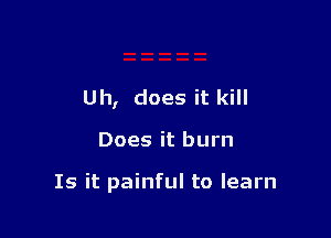 Uh, does it kill

Does it burn

Is it painful to learn