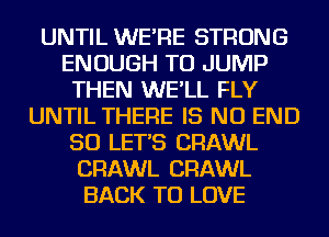 UNTIL WE'RE STRONG
ENOUGH TO JUMP
THEN WE'LL FLY
UNTIL THERE IS NO END
50 LET'S CRAWL
CRAWL CRAWL
BACK TO LOVE