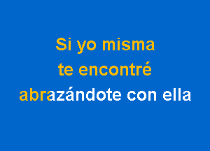 Si yo misma
te encontw

abraza'mdote con ella