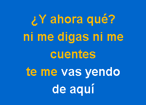 gY ahora qug?
ni me digas ni me

cuentes
te me vas yendo
de aqui