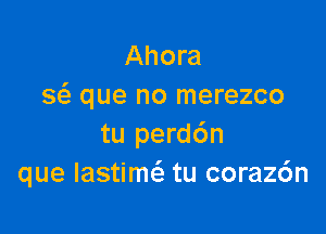 Ahora
8 que no merezco

tu perd6n
que Iastimci. tu coraz6n