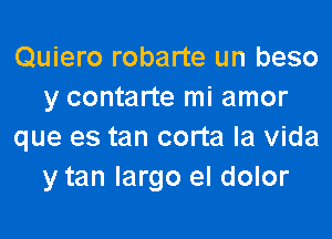 Quiero robarte un beso
y contarte mi amor

que es tan corta la Vida
y tan largo el dolor