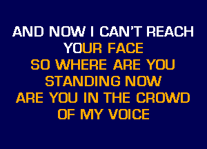 AND NOW I CAN'T REACH
YOUR FACE
SO WHERE ARE YOU
STANDING NOW
ARE YOU IN THE CROWD
OF MY VOICE