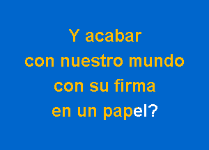 Y acabar
con nuestro mundo

con su firma
en un papel?