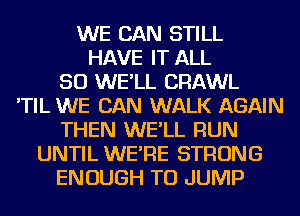 WE CAN STILL
HAVE IT ALL
50 WE'LL CRAWL
'TIL WE CAN WALK AGAIN
THEN WE'LL RUN
UNTIL WE'RE STRONG
ENOUGH TO JUMP