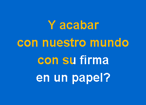 Y acabar
con nuestro mundo

con su firma
en un papel?
