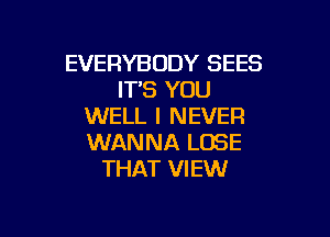 EVERYBODY SEES
IT'S YOU
WELL I NEVER

WANNA LOSE
THAT VIEW