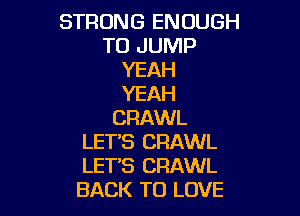 STRONG ENOUGH
TO JUMP
YEAH
YEAH

CRAWL
LETS CRAWL
LETS CRAWL
BACK TO LOVE