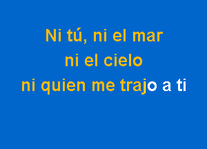 Ni tL'I, ni el mar
ni el cielo

ni quien me trajo a ti