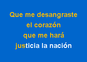 Que me desangraste
el corazc'm

que me harei
justicia la naci6n