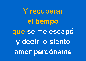 Y recuperar
el tiempo

que se me escapc')
y decir Io siento
amor perdc'mame