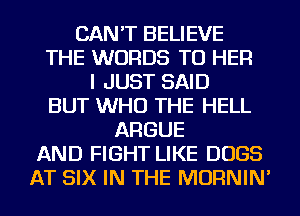 CAN'T BELIEVE
THE WORDS TU HER
I JUST SAID
BUT WHO THE HELL
ARGUE
AND FIGHT LIKE DOGS
AT SIX IN THE MORNIN'