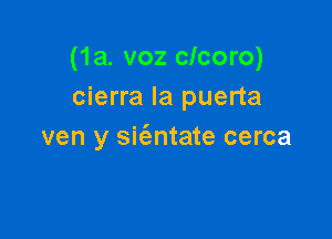 (1a. voz clcoro)
cierra la puerta

ven y sit'entate cerca