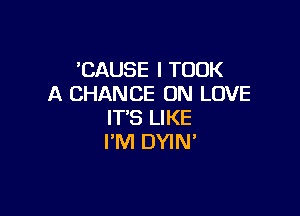 'CAUSE l TOOK
A CHANCE 0N LOVE

IT'S LIKE
I'M DYIN'