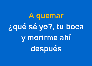 A quemar
g,qu133 363 yo?, tu boca

y morirme ahi
despu s