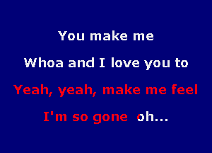 You make me

Whoa and I love you to