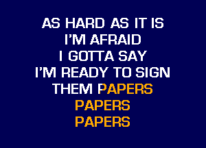 AS HARD AS IT IS
I'M AFRAID
IGOTDASAY
I'M READY TO SIGN

THEM PAPERS
PAPERS
PAPERS