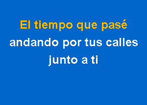 El tiempo que pasz'a
andando por tus calles

junto ati