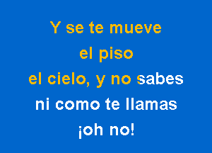 Y se te mueve
el piso

el cielo, y no sabes
ni como te llamas
ioh no!