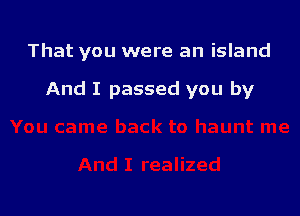That you were an island

And I passed you by