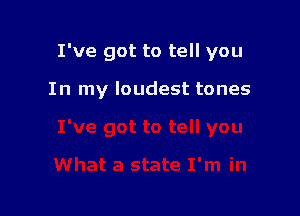 I've got to tell you

In my loudest tones